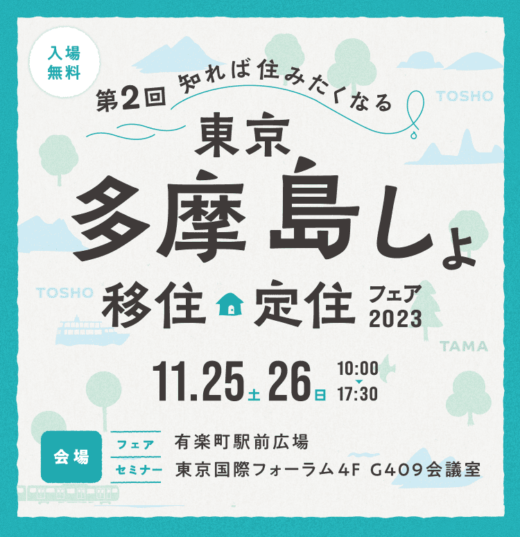 第2回 知れば住みたくなる 東京多摩島しょ 移住定住フェア2023 11月25日（土）11月26日（日）10:00から17:30 （会場）有楽町駅前広場／東京国際フォーラム 4F G409会議室 参加無料